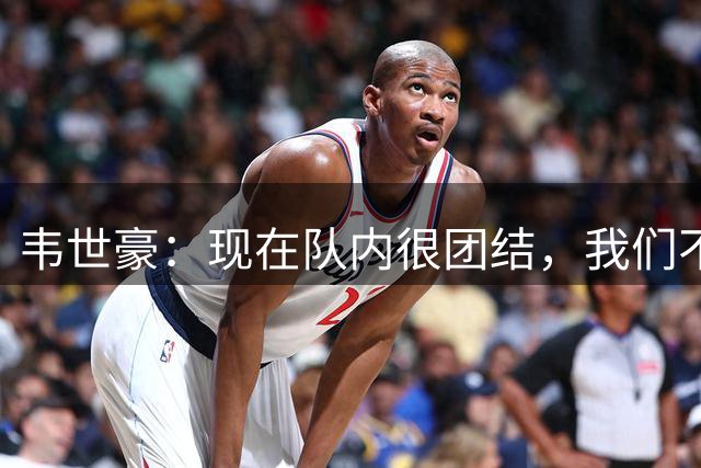 韦世豪：现在队内很团结，我们不关注赛场外的东西